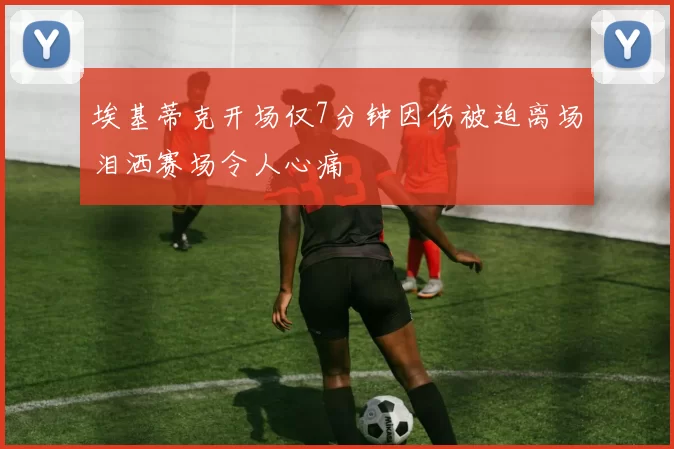 埃基蒂克开场仅7分钟因伤被迫离场泪洒赛场令人心痛