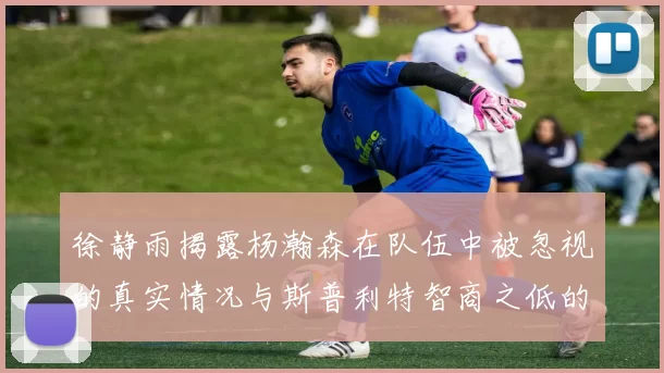 徐静雨揭露杨瀚森在队伍中被忽视的真实情况与斯普利特智商之低的尴尬真相