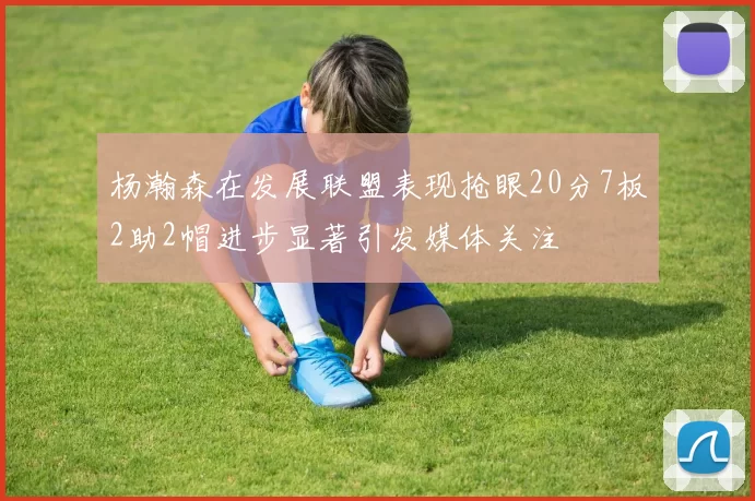 杨瀚森在发展联盟表现抢眼20分7板2助2帽进步显著引发媒体关注